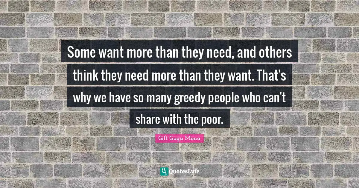 Some want more than they need, and others think they need more than they want. That's why we have so many greedy people who can't share with the poor.