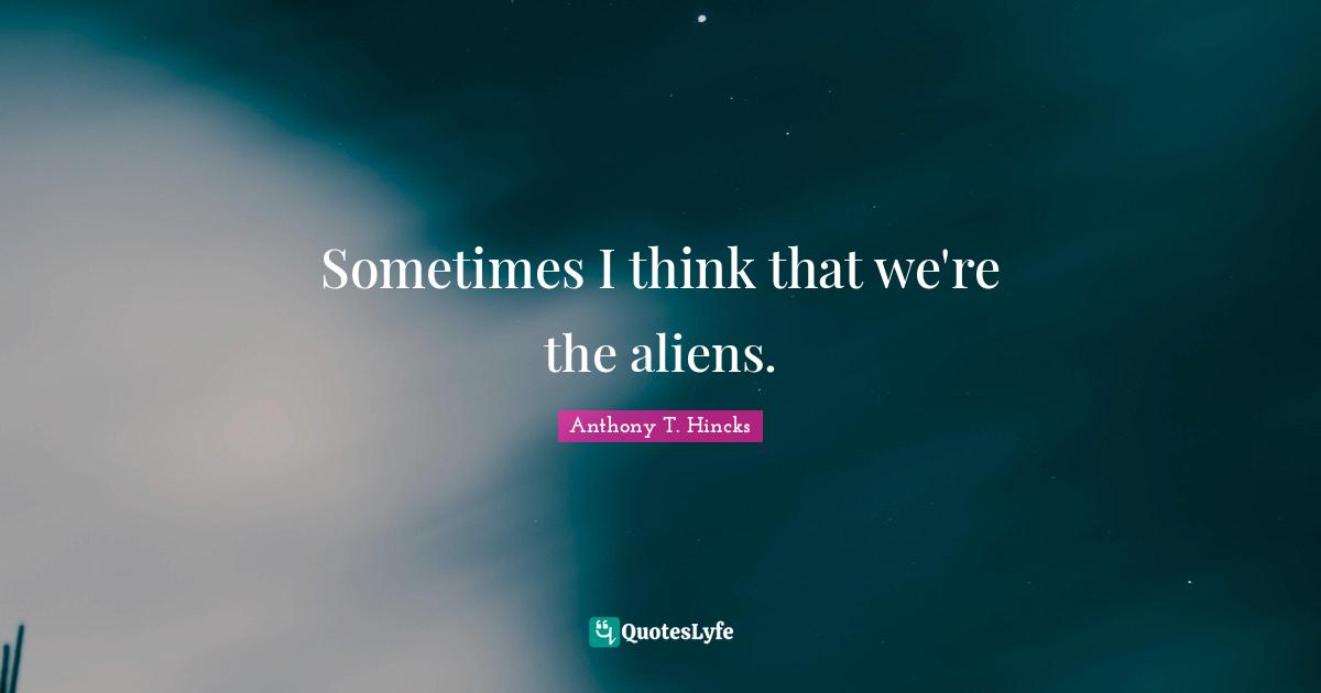 Sometimes I think that we're the aliens.