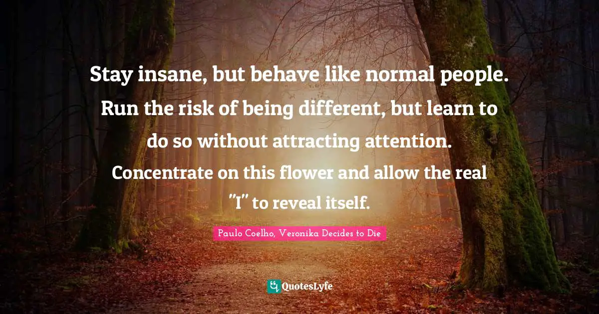 Stay insane, but behave like normal people. Run the risk of being different, but learn to do so without attracting attention. Concentrate on this flower and allow the real "I" to reveal itself.