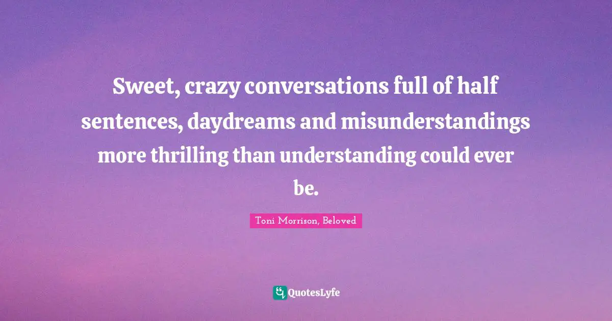 Sweet, crazy conversations full of half sentences, daydreams and misunderstandings more thrilling than understanding could ever be.