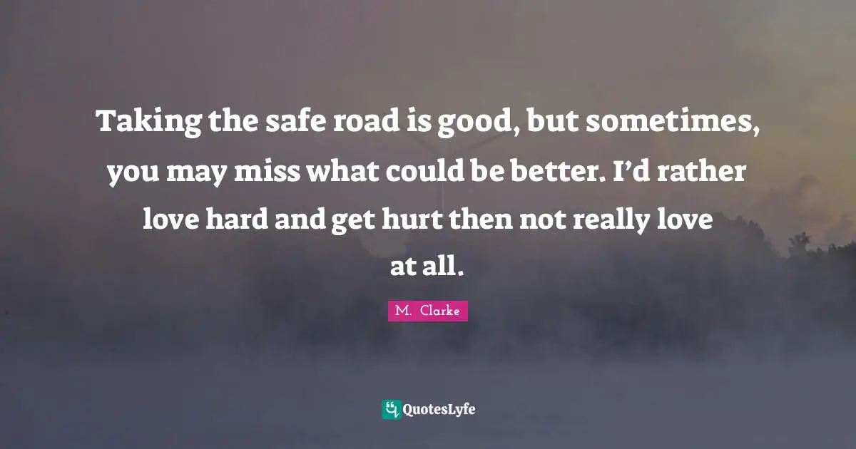 Taking the safe road is good, but sometimes, you may miss what could be better. I’d rather love hard and get hurt then not really love at all.