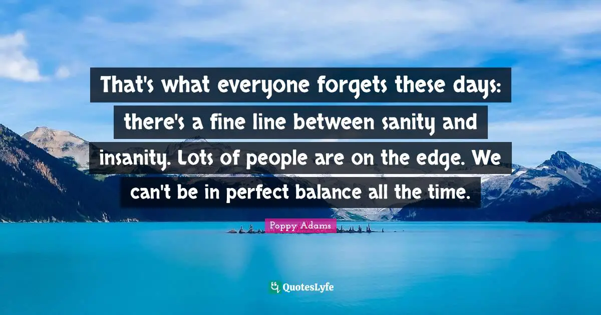 That's what everyone forgets these days: there's a fine line between sanity and insanity. Lots of people are on the edge. We can't be in perfect balance all the time.