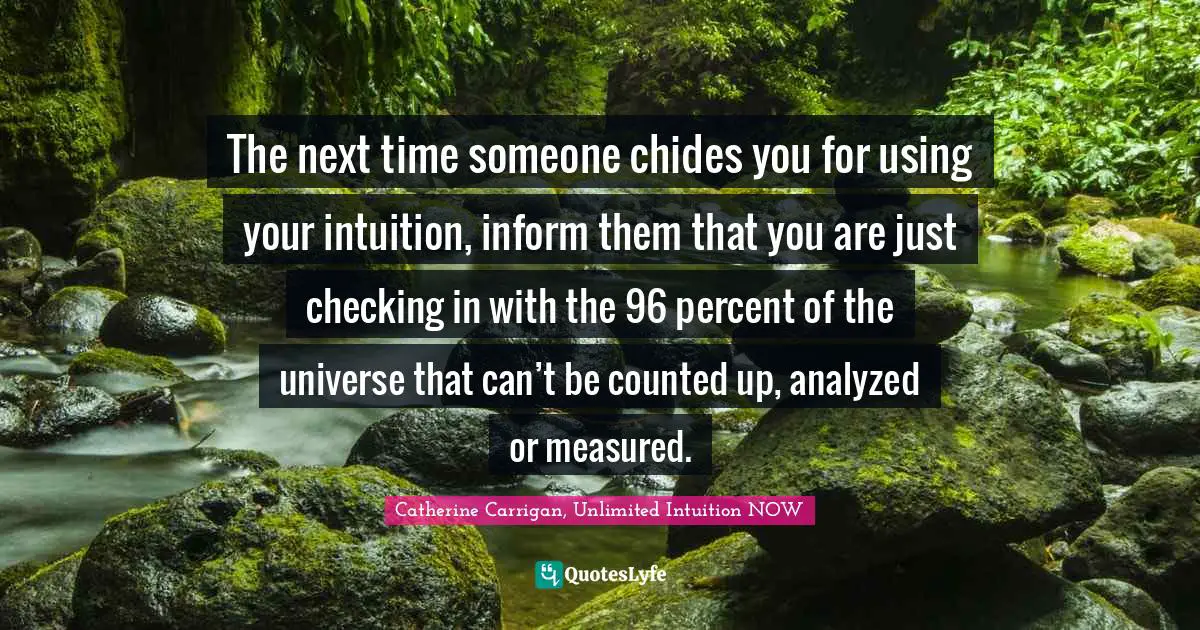 The next time someone chides you for using your intuition, inform them that you are just checking in with the 96 percent of the universe that can’t be counted up, analyzed or measured.
