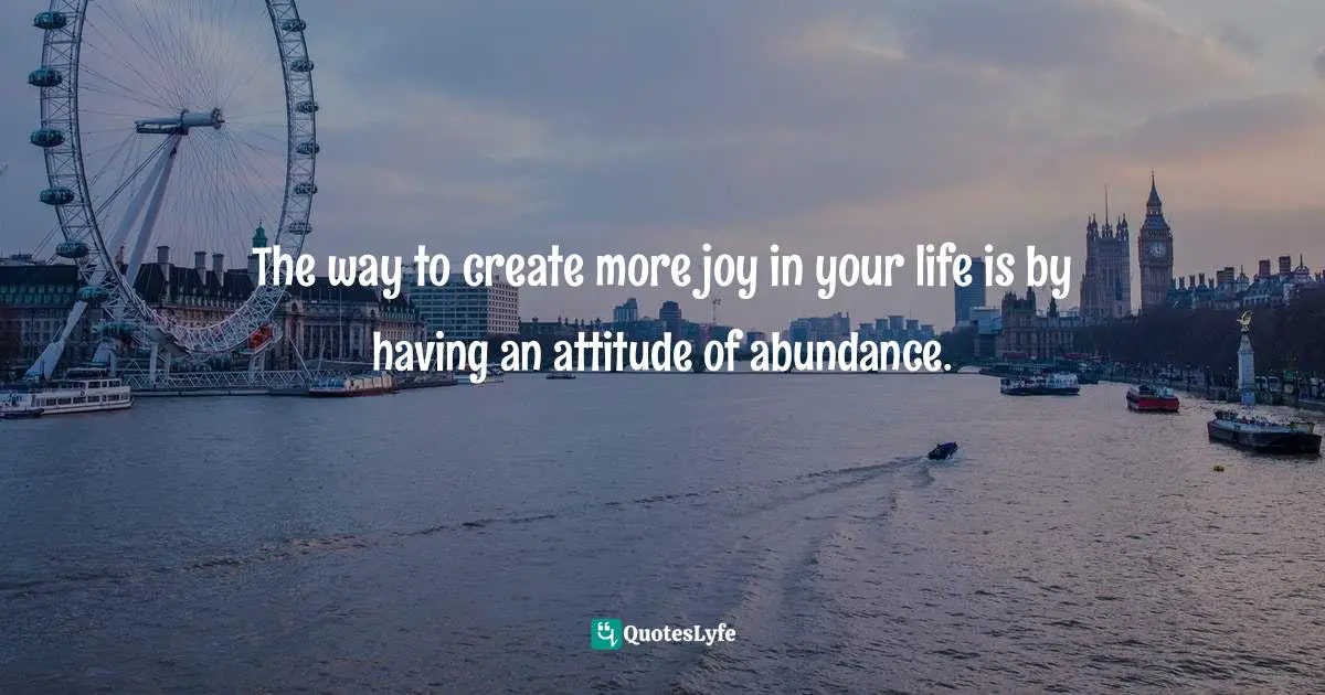 The way to create more joy in your life is by having an attitude of abundance.