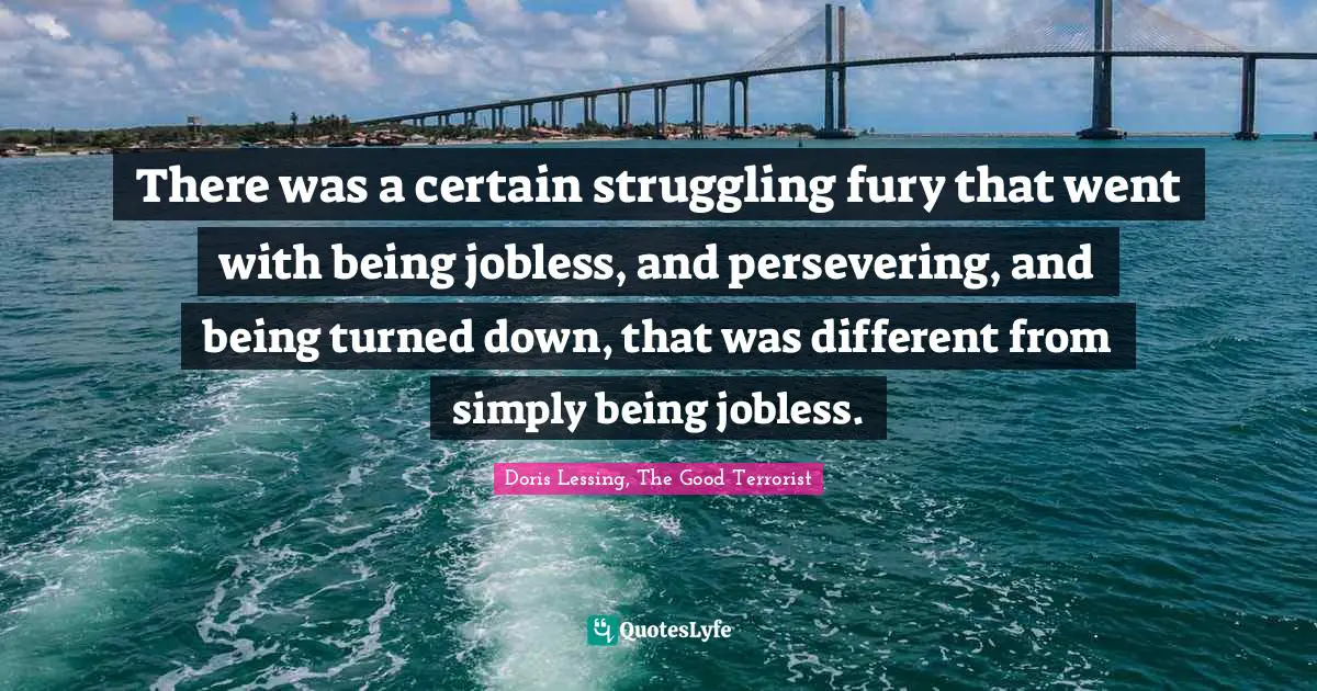 There was a certain struggling fury that went with being jobless, and persevering, and being turned down, that was different from simply being jobless.