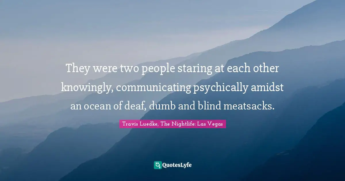 They were two people staring at each other knowingly, communicating psychically amidst an ocean of deaf, dumb and blind meatsacks.