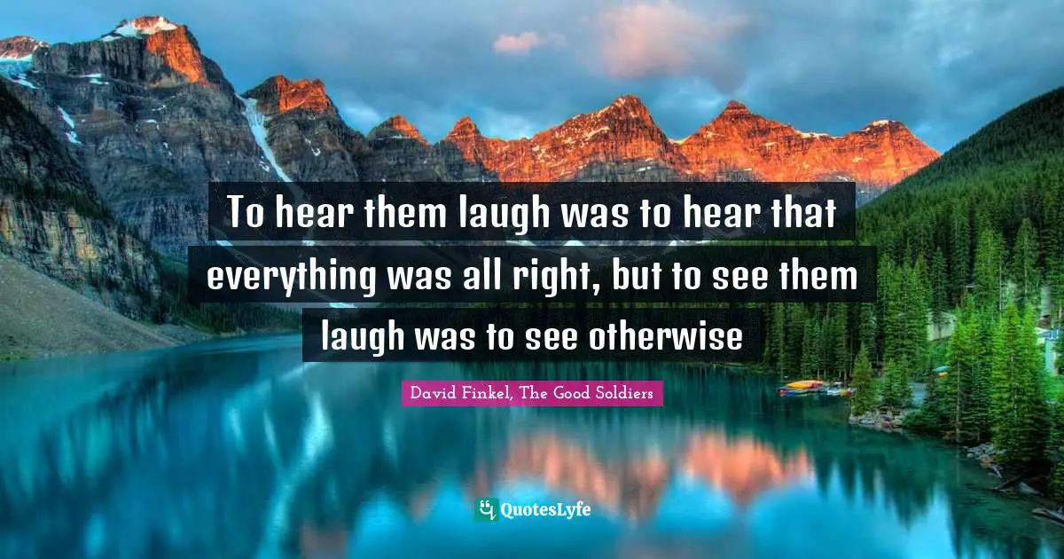 To hear them laugh was to hear that everything was all right, but to see them laugh was to see otherwise