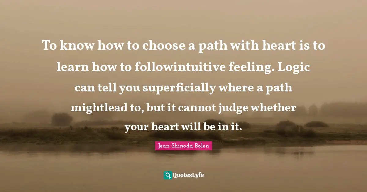 To know how to choose a path with heart is to learn how to followintuitive feeling. Logic can tell you superficially where a path mightlead to, but it cannot judge whether your heart will be in it.