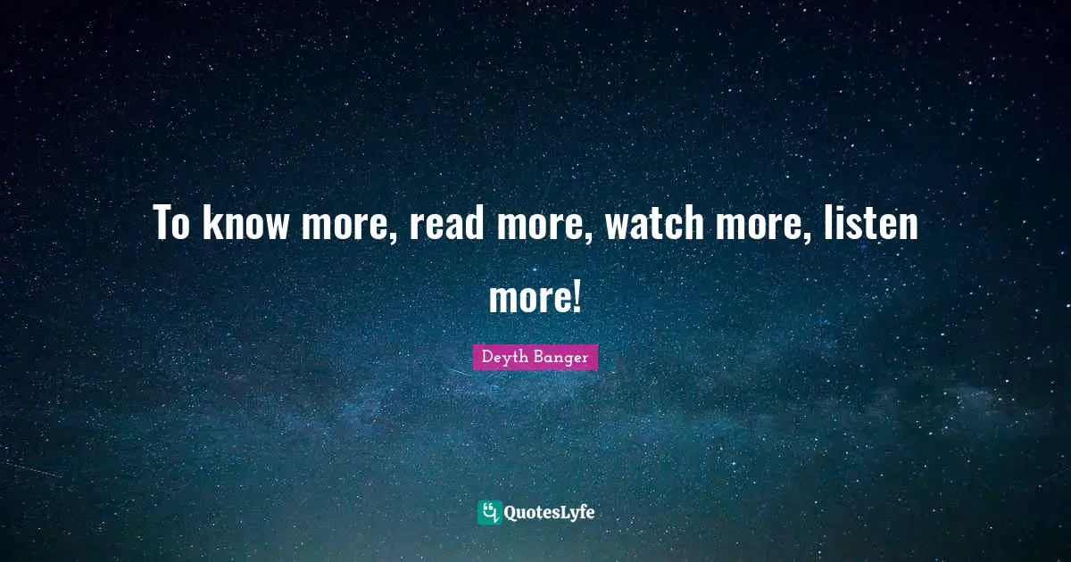 To know more, read more, watch more, listen more!