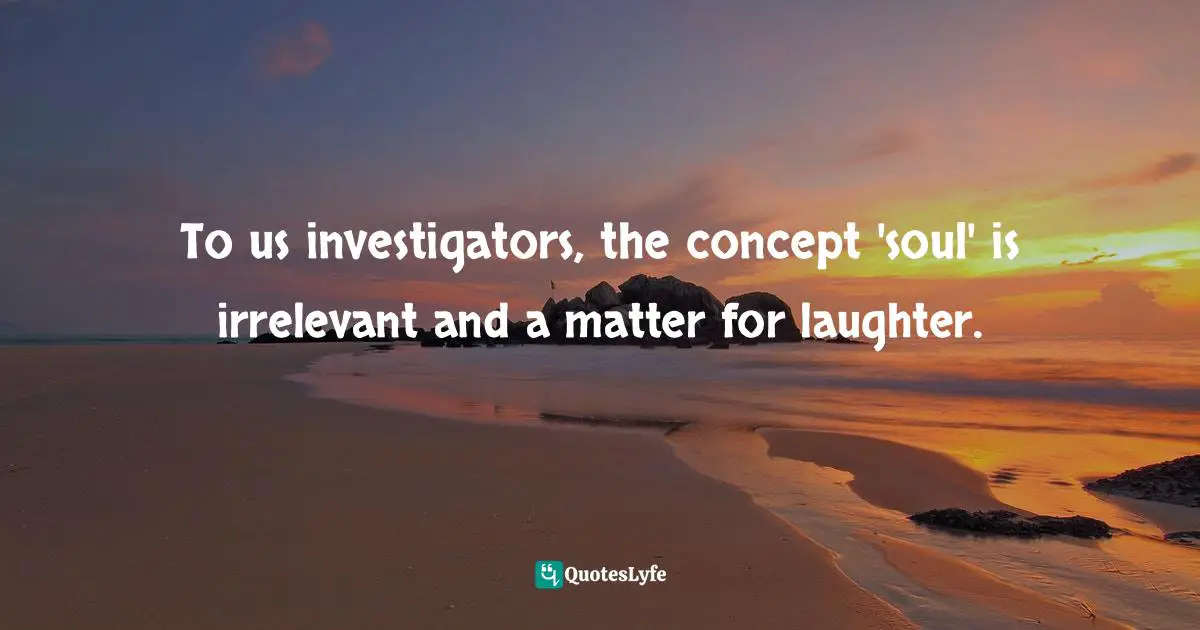 To us investigators, the concept 'soul' is irrelevant and a matter for laughter.