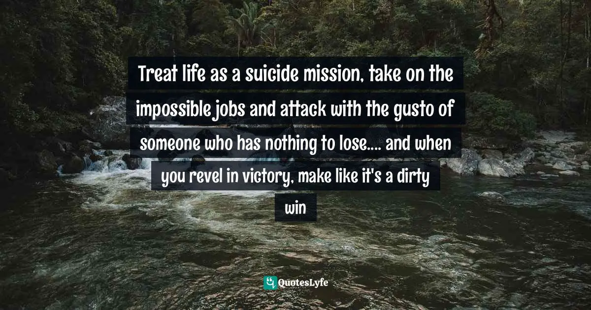 Josh Stern, And That's Why I'm Single: What Good Is Having A Lucky Horseshoe Up Your Butt When The Horse Is Still Attached? Quotes: "Treat life as a suicide mission, take on the impossible jobs and attack with the gusto of someone who has nothing to lose.... and when you revel in victory, make like it's a dirty win"