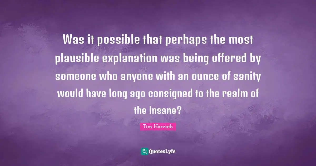 Was it possible that perhaps the most plausible explanation was being offered by someone who anyone with an ounce of sanity would have long ago consigned to the realm of the insane?