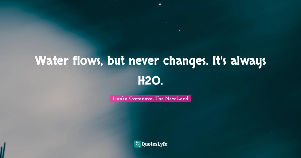 Water flows, but never changes. It's always H2O.