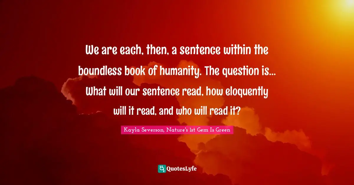 We are each, then, a sentence within the boundless book of humanity. The question is… What will our sentence read, how eloquently will it read, and who will read it?
