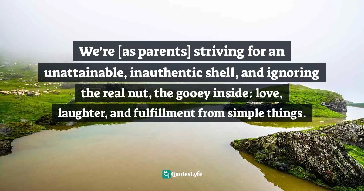 Julie Lythcott-Haims, How To Raise An Adult: Break Free Of The Overparenting Trap And Prepare Your Kid For Success Quotes: "We're [as parents] striving for an unattainable, inauthentic shell, and ignoring the real nut, the gooey inside: love, laughter, and fulfillment from simple things."