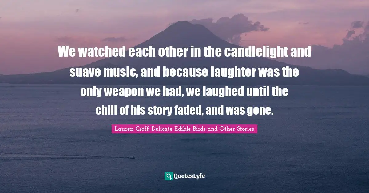 We watched each other in the candlelight and suave music, and because laughter was the only weapon we had, we laughed until the chill of his story faded, and was gone.