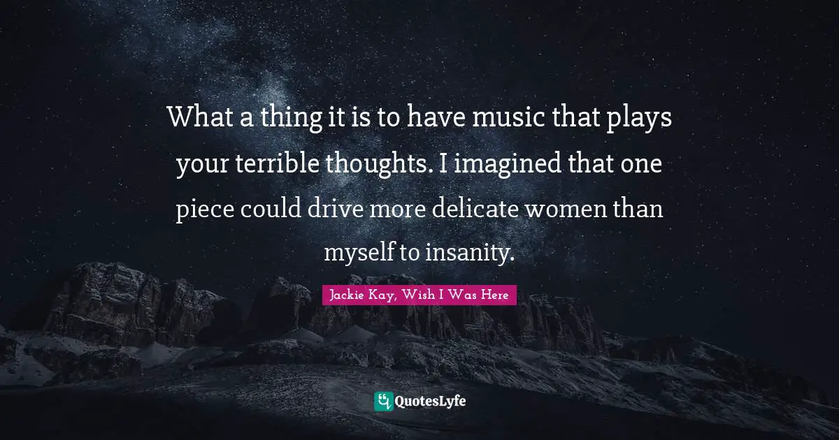 What a thing it is to have music that plays your terrible thoughts. I imagined that one piece could drive more delicate women than myself to insanity.