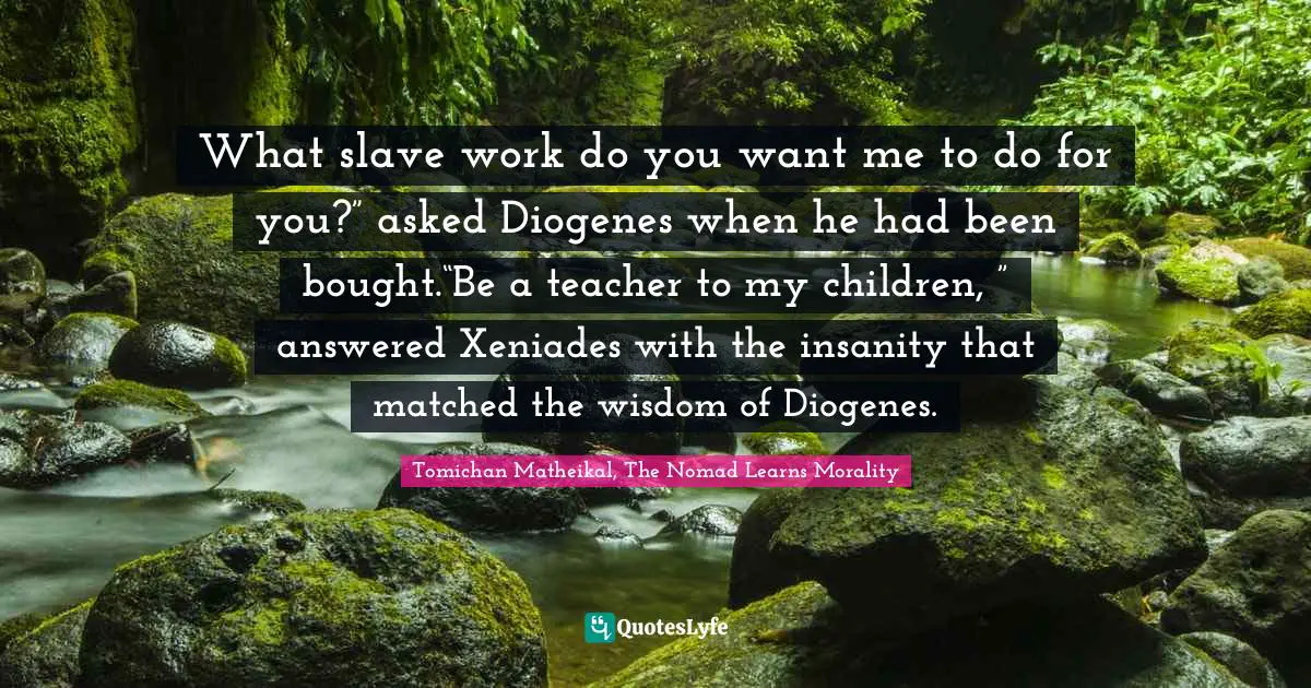 What slave work do you want me to do for you?” asked Diogenes when he had been bought.“Be a teacher to my children, ” answered Xeniades with the insanity that matched the wisdom of Diogenes.