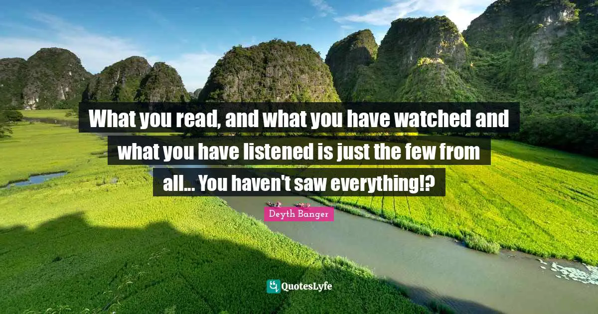 What you read, and what you have watched and what you have listened is just the few from all... You haven't saw everything!?