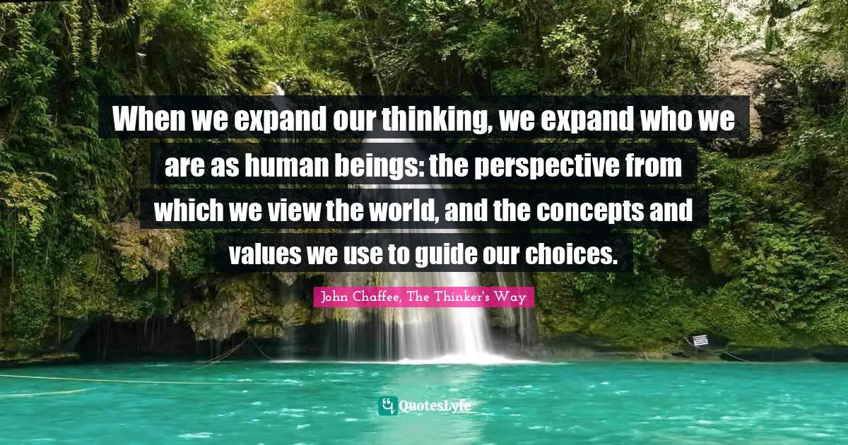 When we expand our thinking, we expand who we are as human beings: the perspective from which we view the world, and the concepts and values we use to guide our choices.