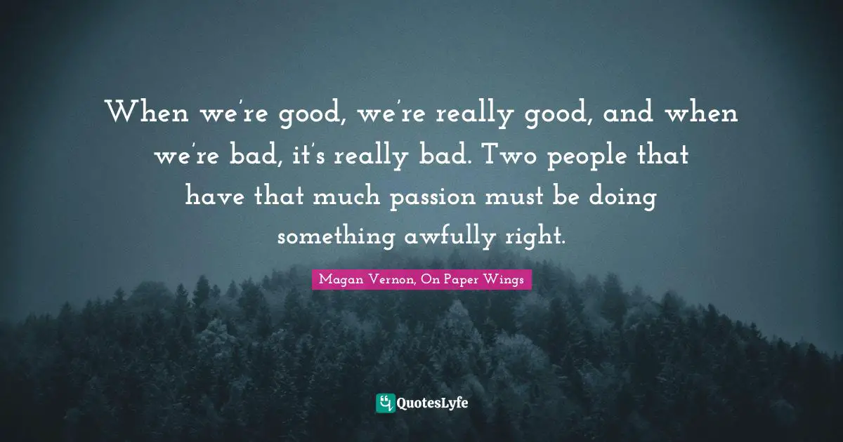When we’re good, we’re really good, and when we’re bad, it’s really bad. Two people that have that much passion must be doing something awfully right.