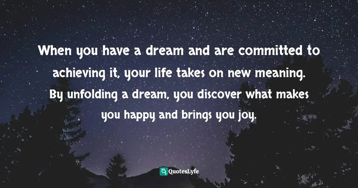 When you have a dream and are committed to achieving it, your life takes on new meaning. By unfolding a dream, you discover what makes you happy and brings you joy.