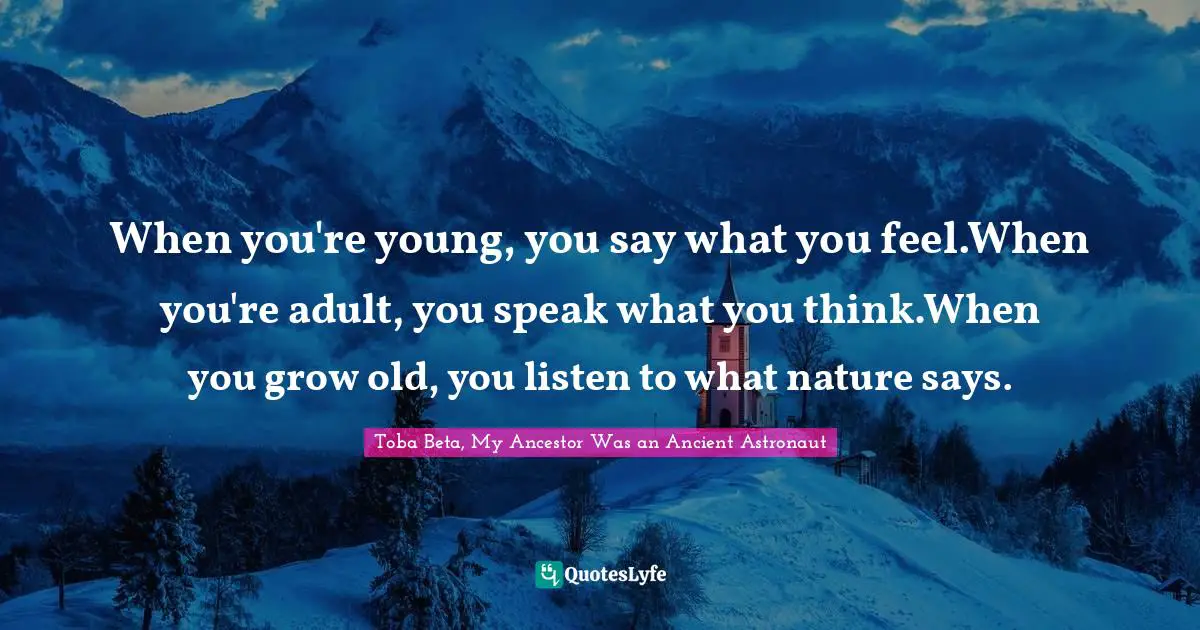 When you're young, you say what you feel.When you're adult, you speak what you think.When you grow old, you listen to what nature says.