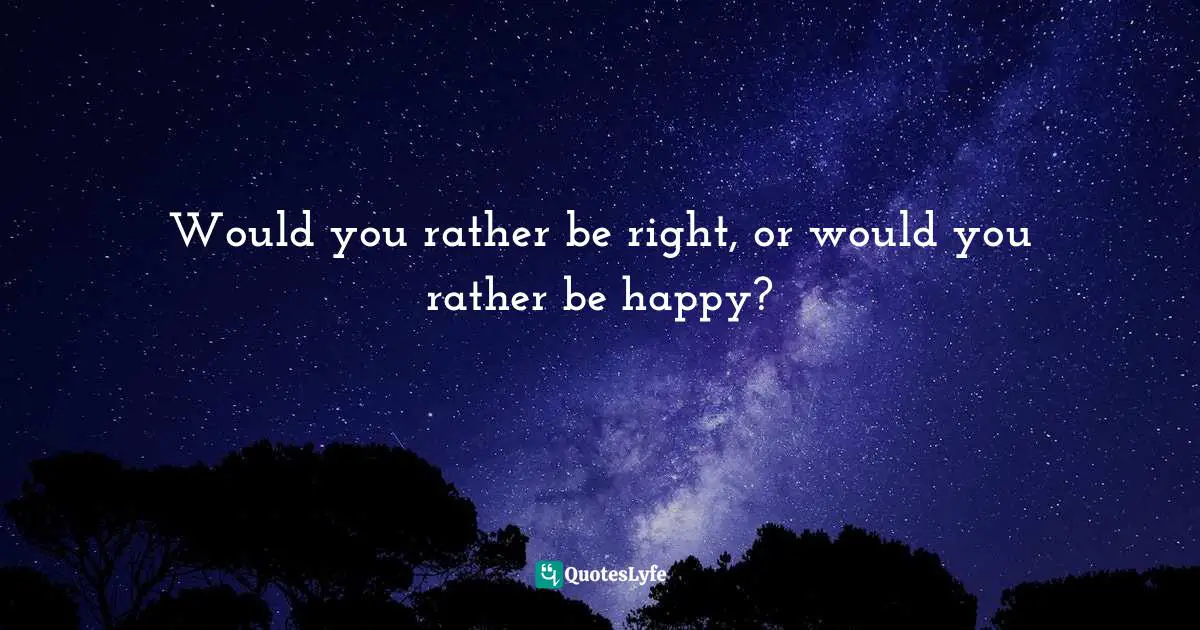 Would you rather be right, or would you rather be happy?