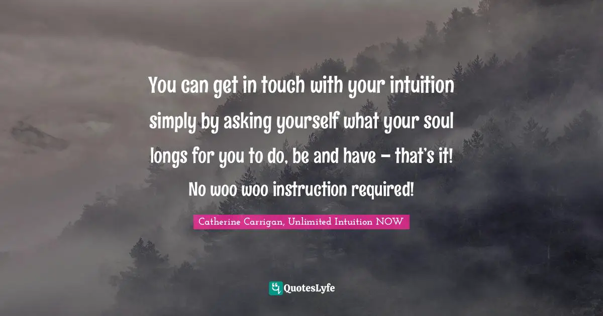You can get in touch with your intuition simply by asking yourself what your soul longs for you to do, be and have – that’s it! No woo woo instruction required!