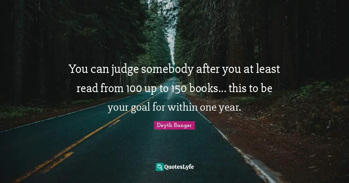 You can judge somebody after you at least read from 100 up to 150 books... this to be your goal for within one year.
