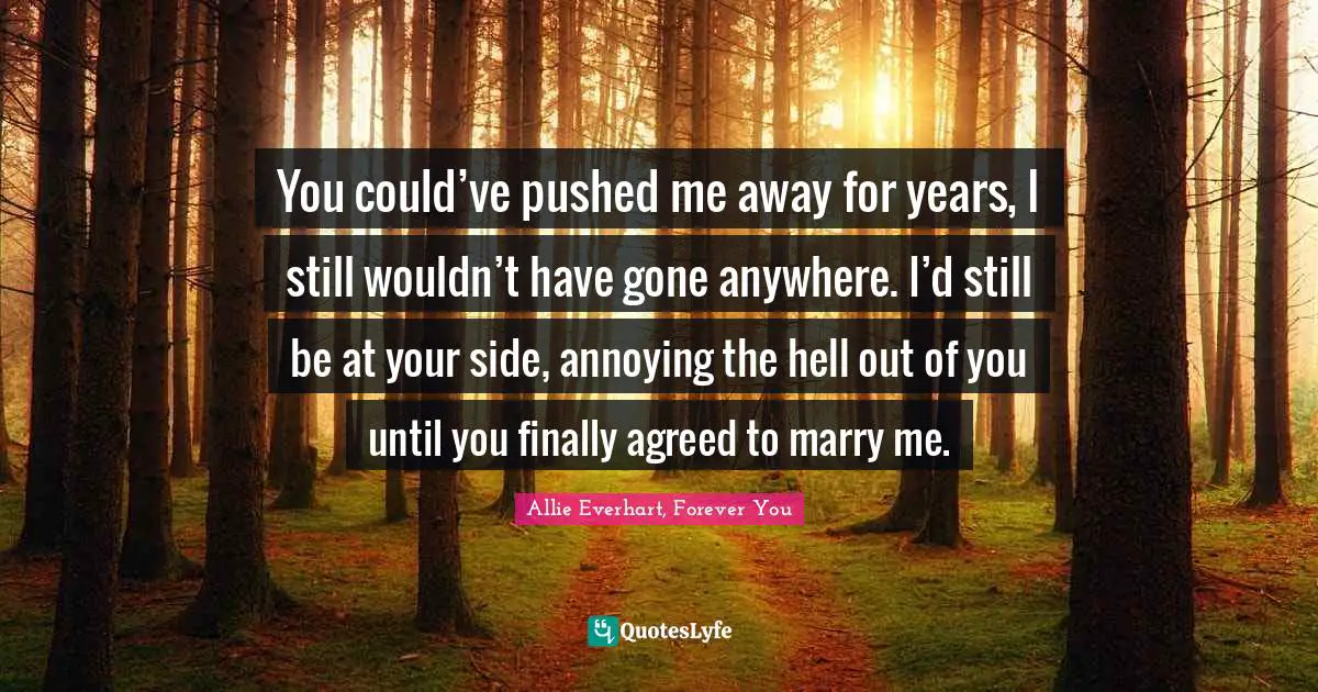 You could’ve pushed me away for years, I still wouldn’t have gone anywhere. I’d still be at your side, annoying the hell out of you until you finally agreed to marry me.