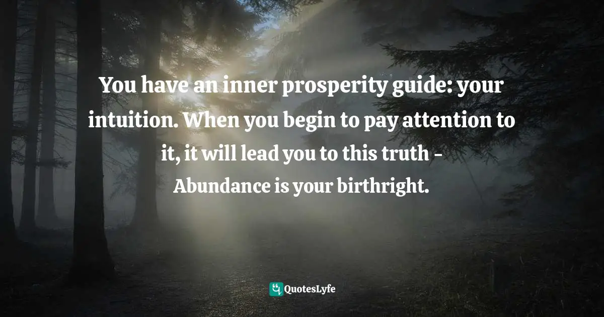 You have an inner prosperity guide: your intuition. When you begin to pay attention to it, it will lead you to this truth - Abundance is your birthright.