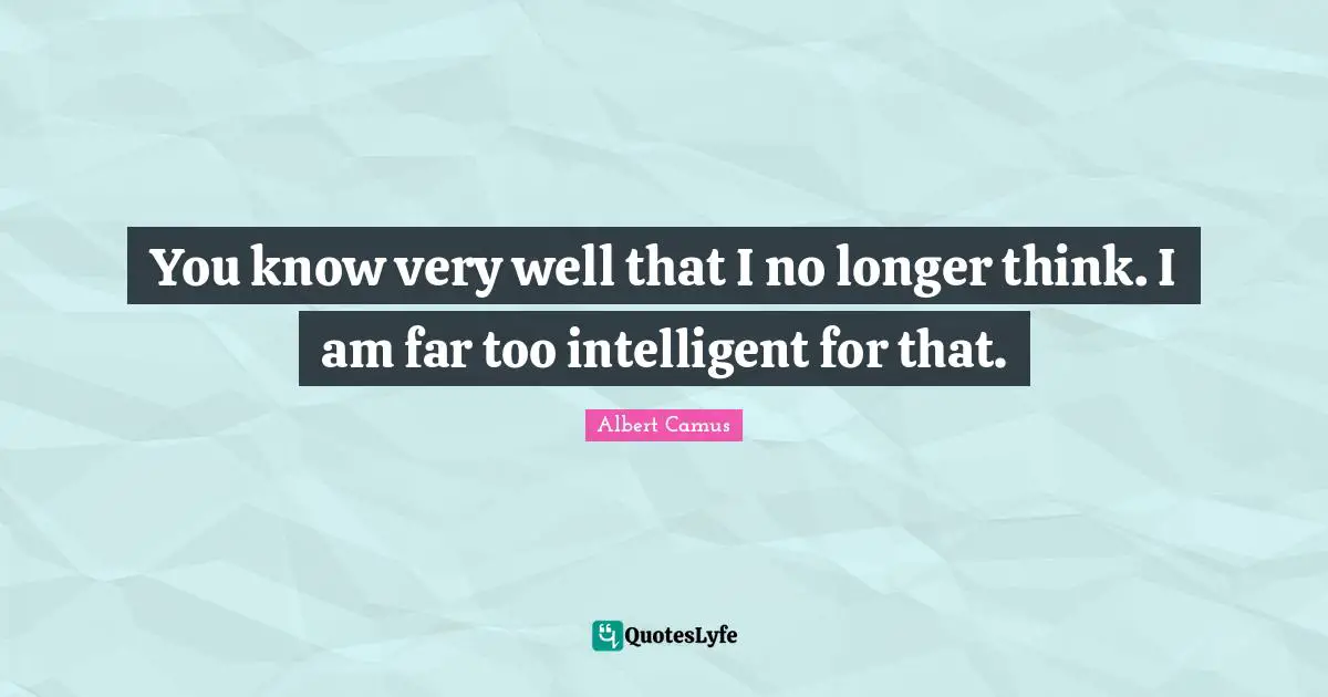 You know very well that I no longer think. I am far too intelligent for that.