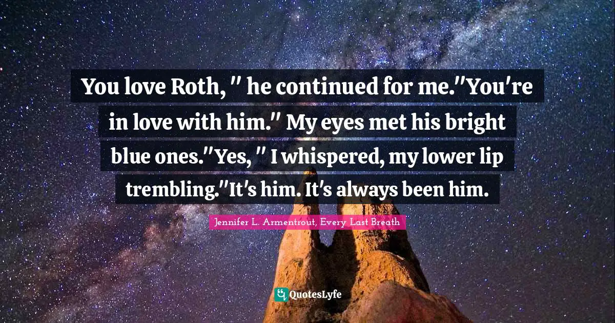 You love Roth, " he continued for me."You're in love with him." My eyes met his bright blue ones."Yes, " I whispered, my lower lip trembling."It's him. It's always been him.