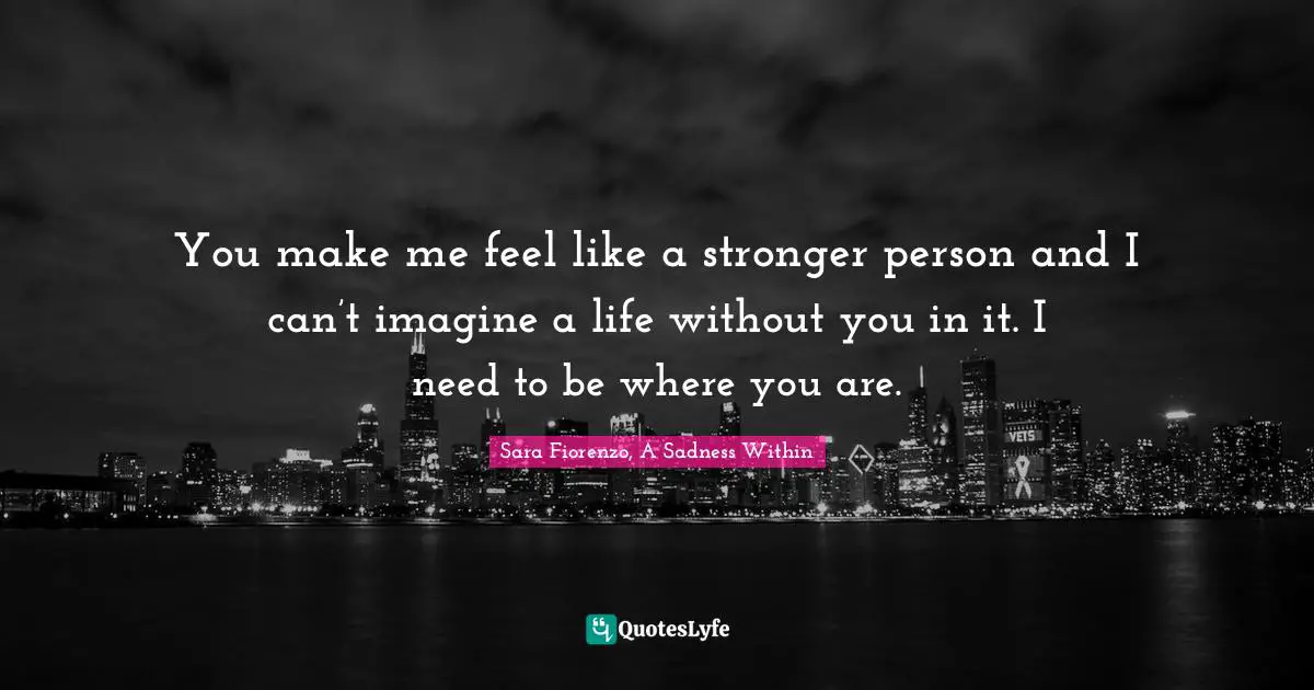 You make me feel like a stronger person and I can’t imagine a life without you in it. I need to be where you are.