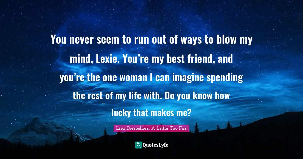You never seem to run out of ways to blow my mind, Lexie. You’re my best friend, and you’re the one woman I can imagine spending the rest of my life with. Do you know how lucky that makes me?