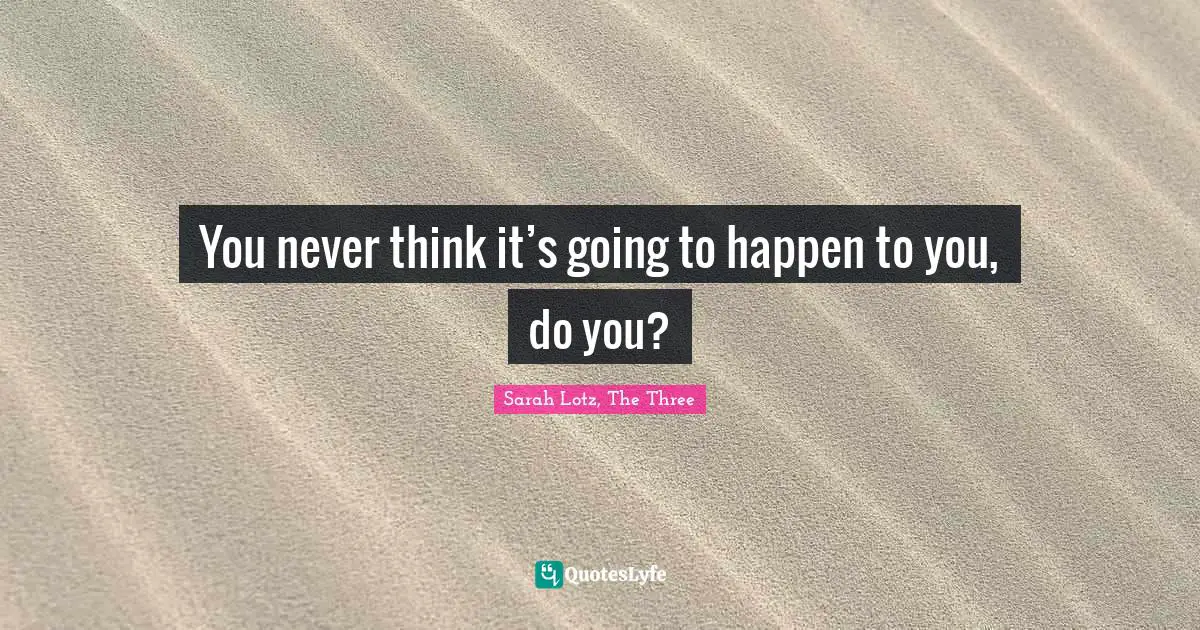 You never think it’s going to happen to you, do you?