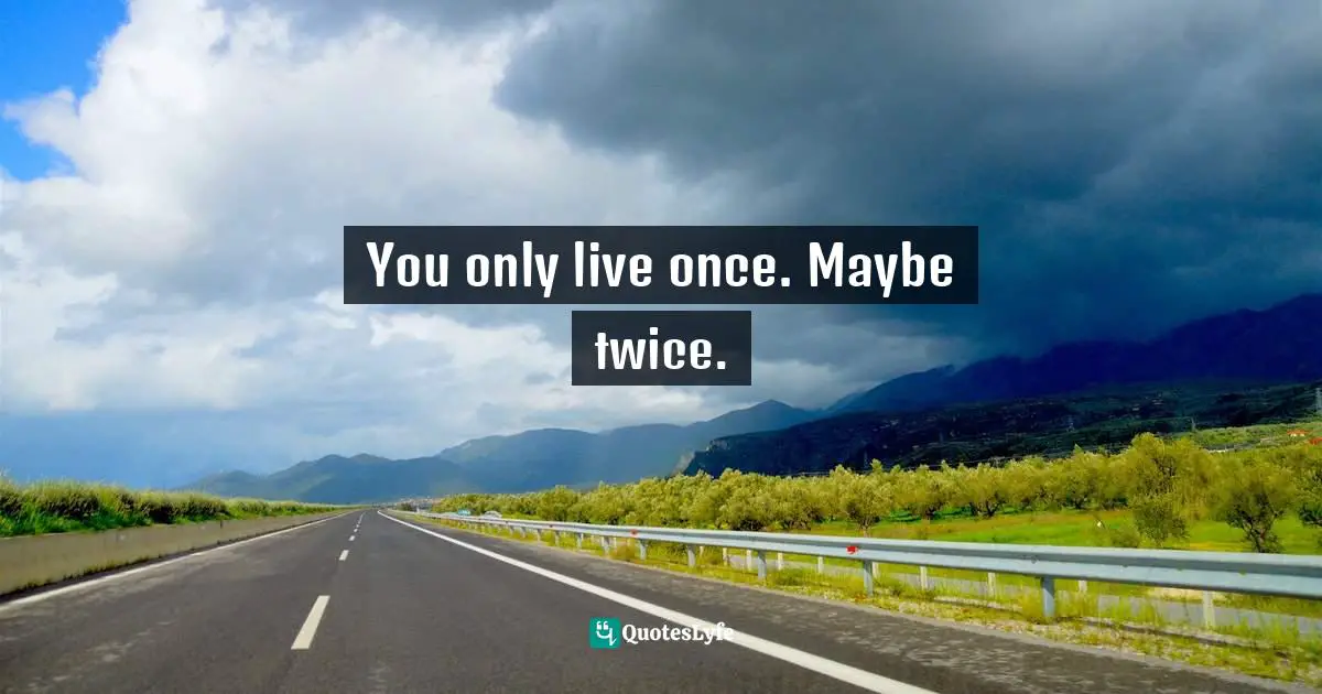 You only live once. Maybe twice.