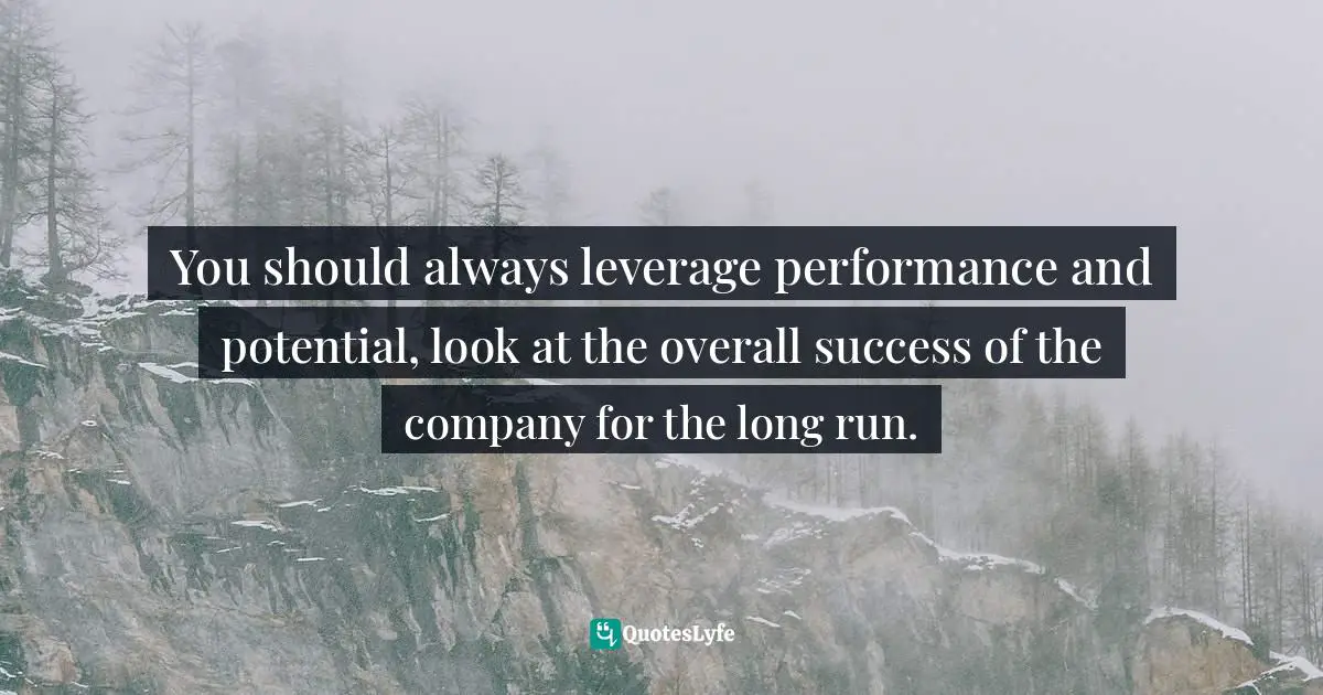 You should always leverage performance and potential, look at the overall success of the company for the long run.