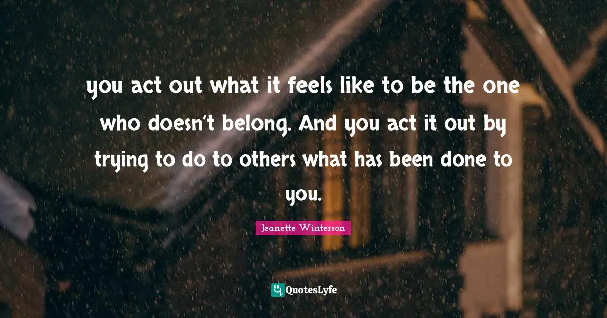 you act out what it feels like to be the one who doesn’t belong. And you act it out by trying to do to others what has been done to you.