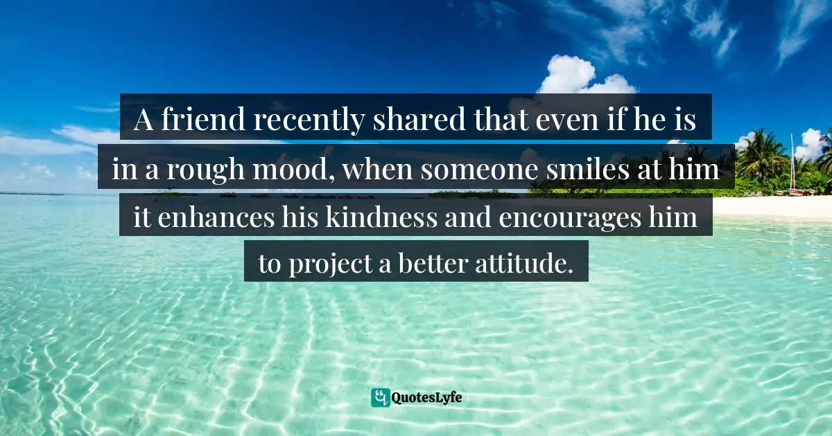 A friend recently shared that even if he is in a rough mood, when someone smiles at him it enhances his kindness and encourages him to project a better attitude.