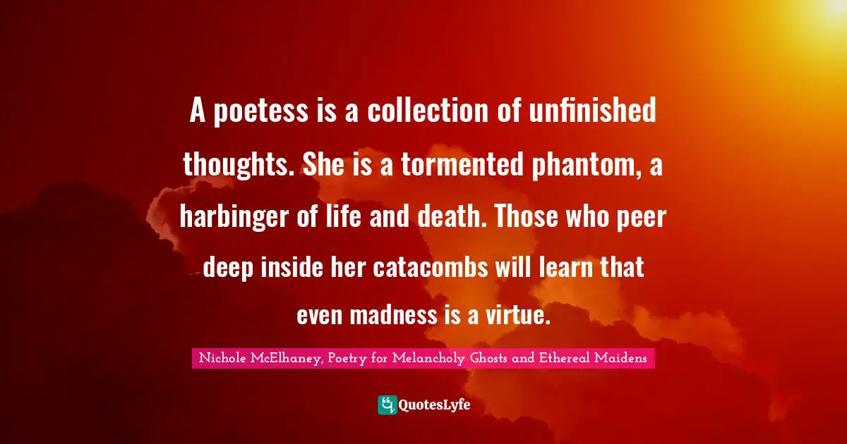 Poetess Quotes: "A poetess is a collection of unfinished thoughts. She is a tormented phantom, a harbinger of life and death. Those who peer deep inside her catacombs will learn that even madness is a virtue."