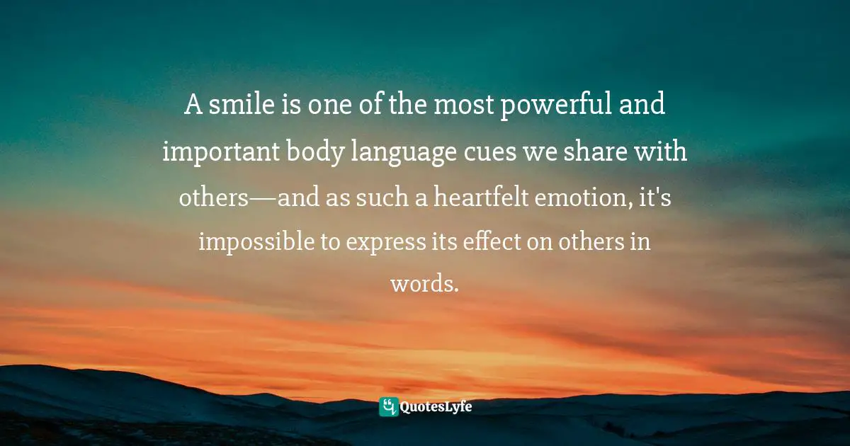A smile is one of the most powerful and important body language cues we share with others—and as such a heartfelt emotion, it's impossible to express its effect on others in words.