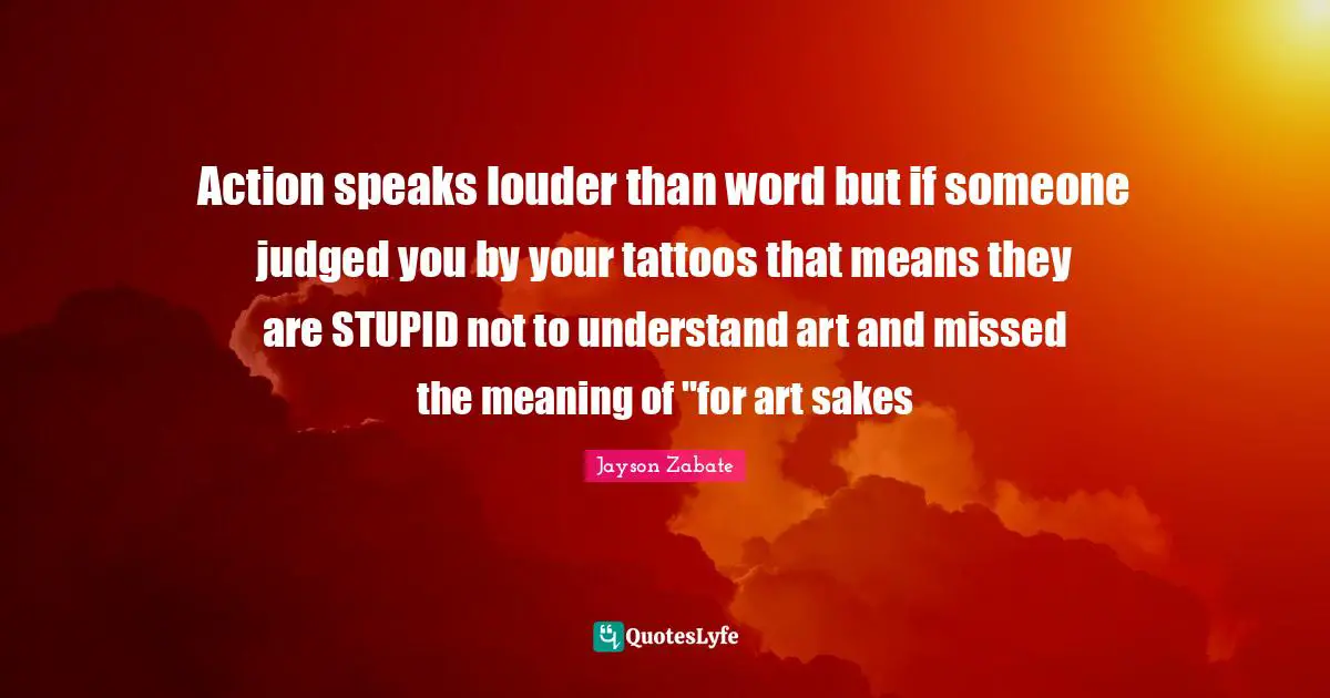 Action speaks louder than word but if someone judged you by your tattoos that means they are STUPID not to understand art and missed the meaning of "for art sakes