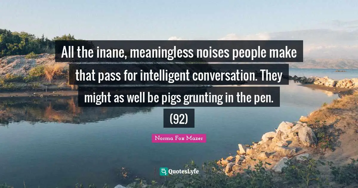 All the inane, meaningless noises people make that pass for intelligent conversation. They might as well be pigs grunting in the pen. (92)