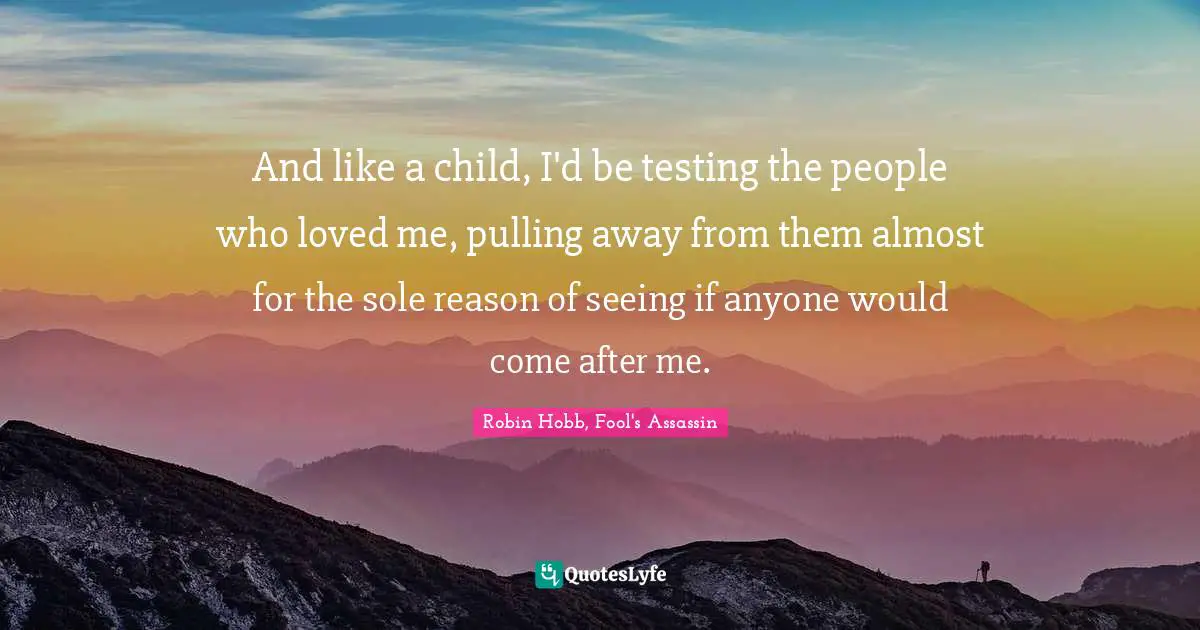 And like a child, I'd be testing the people who loved me, pulling away from them almost for the sole reason of seeing if anyone would come after me.