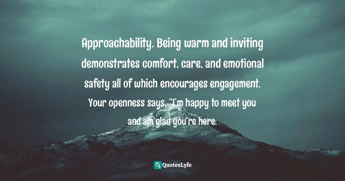 Approachability Quotes: "Approachability. Being warm and inviting demonstrates comfort, care, and emotional safety all of which encourages engagement. Your openness says, “I’m happy to meet you and am glad you’re here."