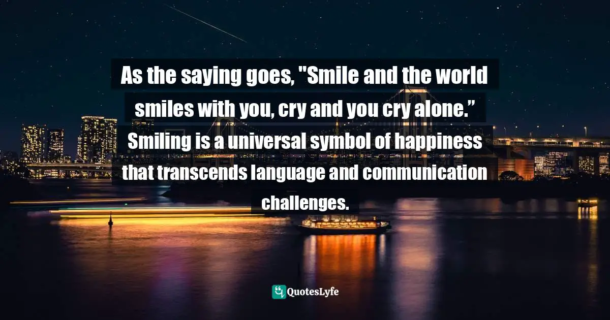 Expressions Of Emotion Quotes: "As the saying goes, "Smile and the world smiles with you, cry and you cry alone.” Smiling is a universal symbol of happiness that transcends language and communication challenges."