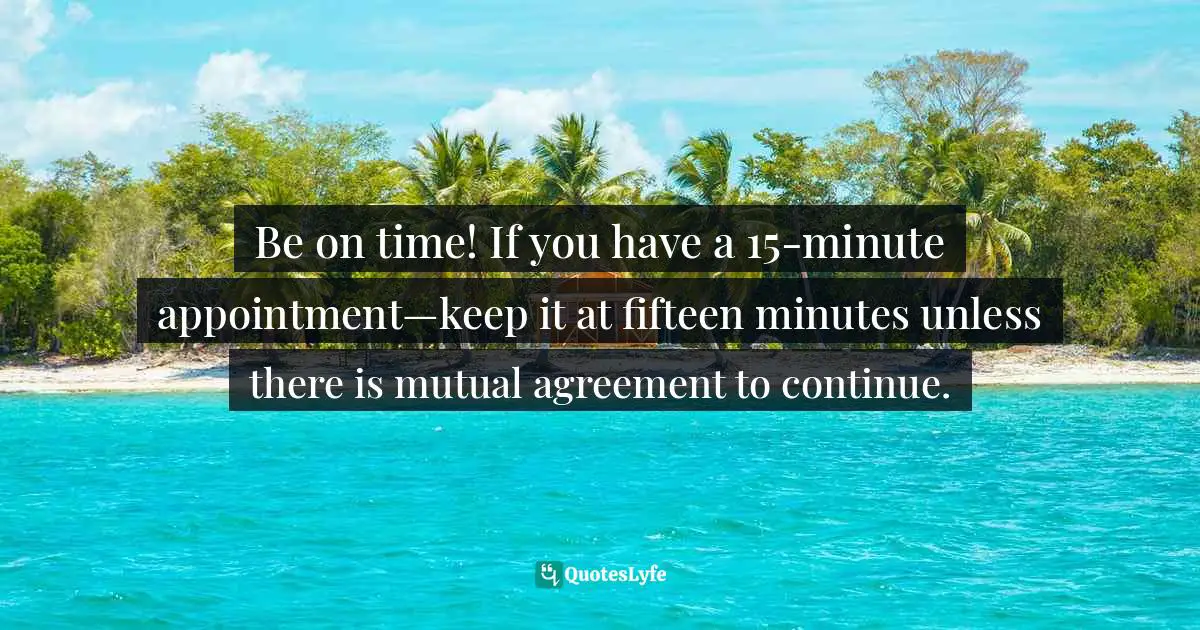 Be on time! If you have a 15-minute appointment—keep it at fifteen minutes unless there is mutual agreement to continue.