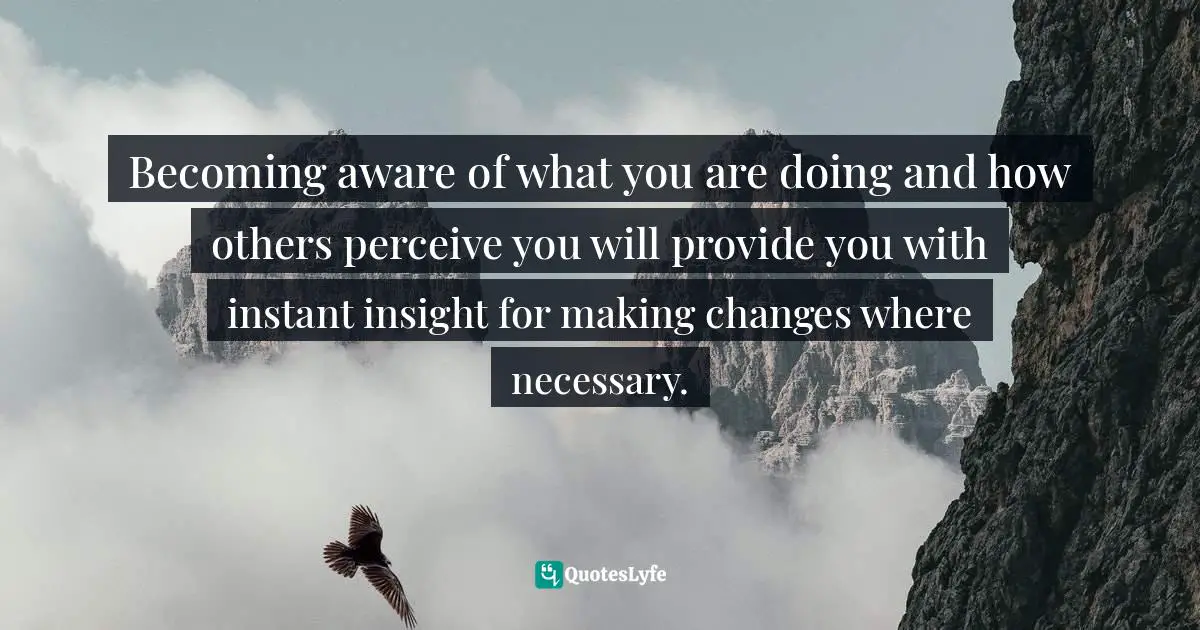 Becoming aware of what you are doing and how others perceive you will provide you with instant insight for making changes where necessary.